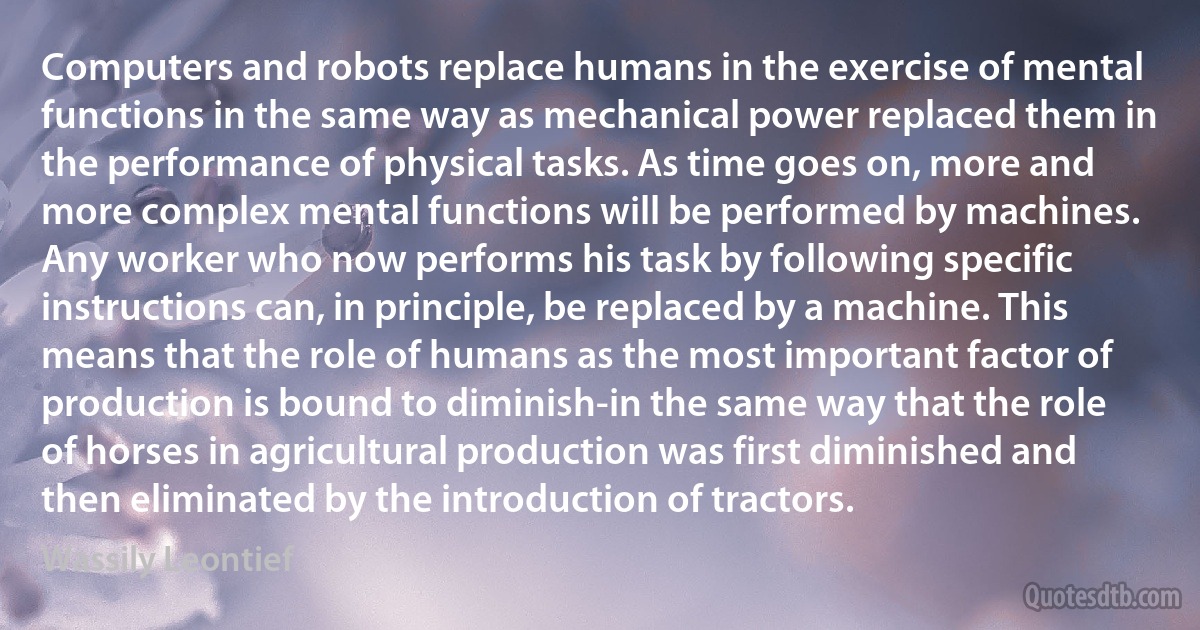 Computers and robots replace humans in the exercise of mental functions in the same way as mechanical power replaced them in the performance of physical tasks. As time goes on, more and more complex mental functions will be performed by machines. Any worker who now performs his task by following specific instructions can, in principle, be replaced by a machine. This means that the role of humans as the most important factor of production is bound to diminish-in the same way that the role of horses in agricultural production was first diminished and then eliminated by the introduction of tractors. (Wassily Leontief)