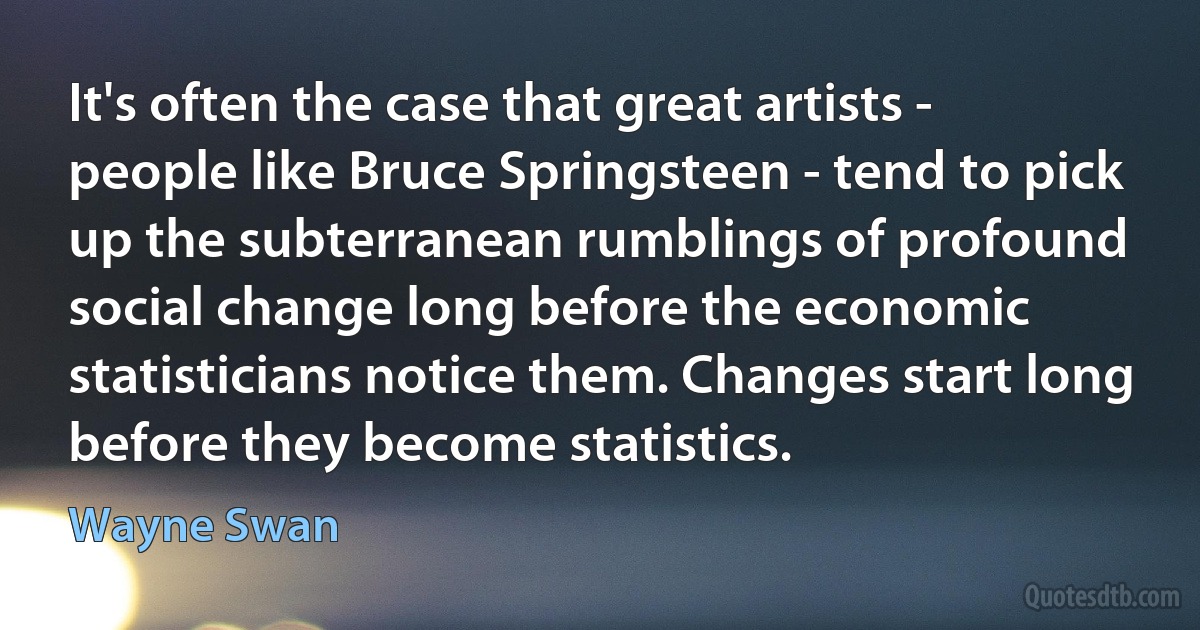 It's often the case that great artists - people like Bruce Springsteen - tend to pick up the subterranean rumblings of profound social change long before the economic statisticians notice them. Changes start long before they become statistics. (Wayne Swan)