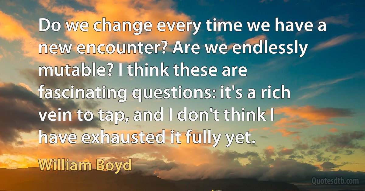 Do we change every time we have a new encounter? Are we endlessly mutable? I think these are fascinating questions: it's a rich vein to tap, and I don't think I have exhausted it fully yet. (William Boyd)