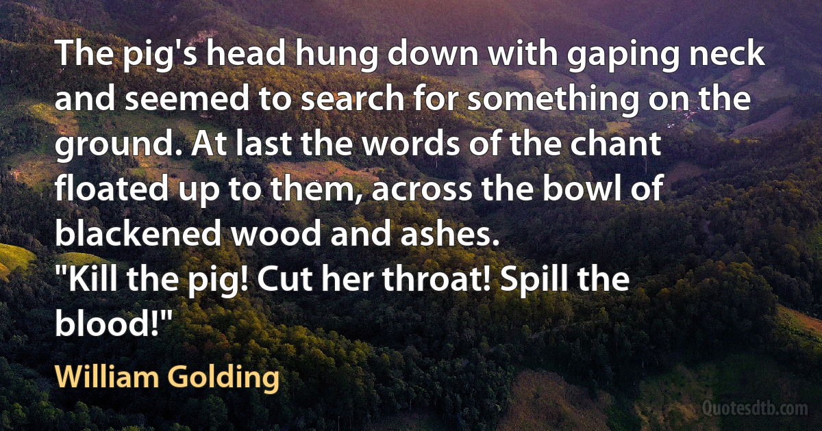 The pig's head hung down with gaping neck and seemed to search for something on the ground. At last the words of the chant floated up to them, across the bowl of blackened wood and ashes.
"Kill the pig! Cut her throat! Spill the blood!" (William Golding)