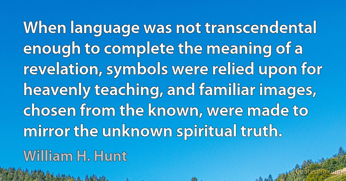 When language was not transcendental enough to complete the meaning of a revelation, symbols were relied upon for heavenly teaching, and familiar images, chosen from the known, were made to mirror the unknown spiritual truth. (William H. Hunt)