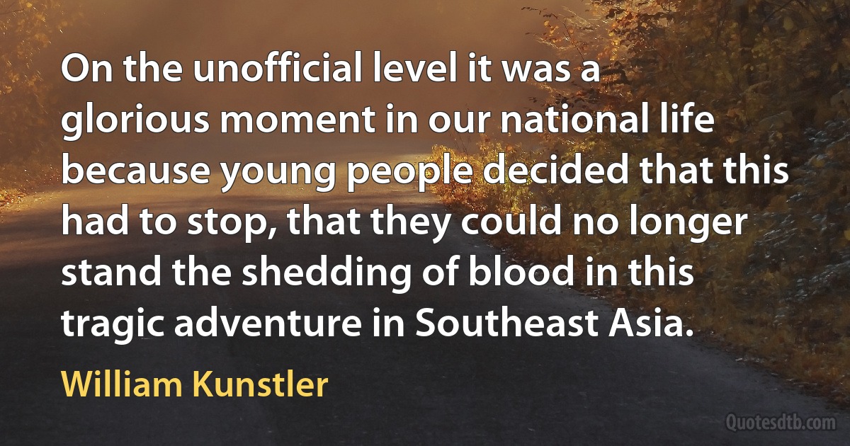 On the unofficial level it was a glorious moment in our national life because young people decided that this had to stop, that they could no longer stand the shedding of blood in this tragic adventure in Southeast Asia. (William Kunstler)