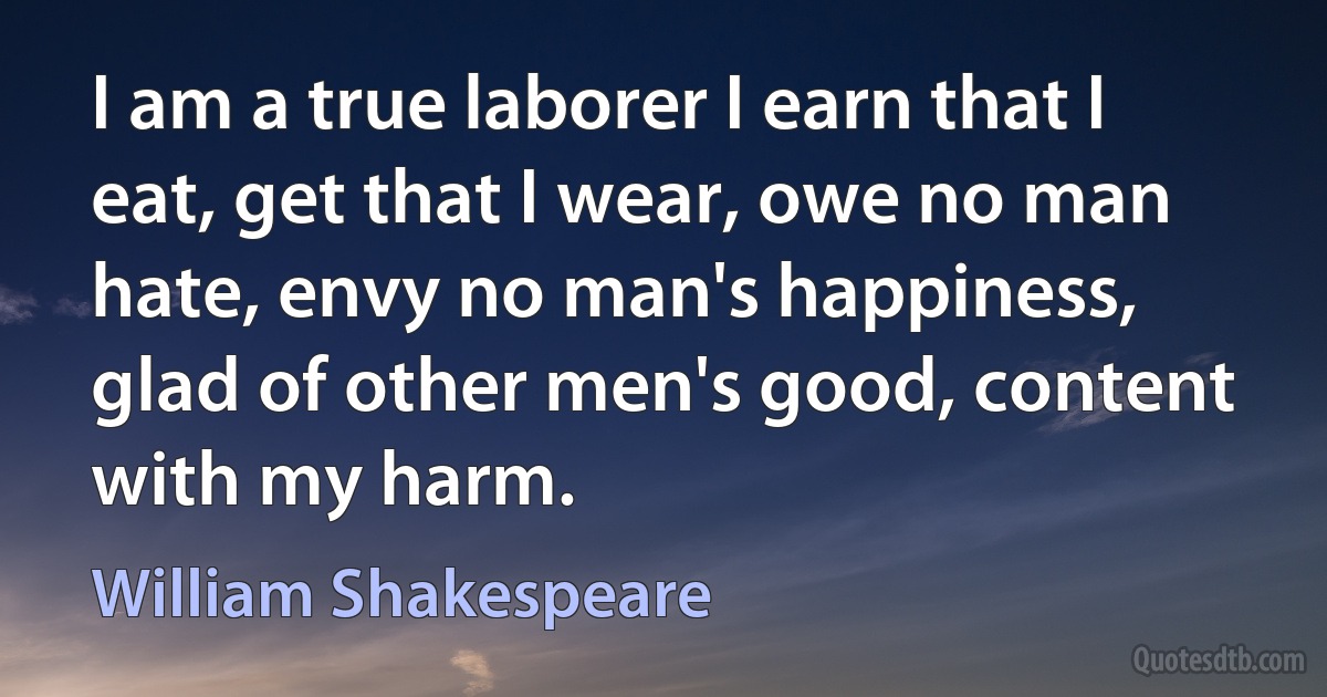 I am a true laborer I earn that I eat, get that I wear, owe no man hate, envy no man's happiness, glad of other men's good, content with my harm. (William Shakespeare)