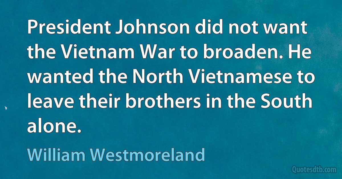 President Johnson did not want the Vietnam War to broaden. He wanted the North Vietnamese to leave their brothers in the South alone. (William Westmoreland)