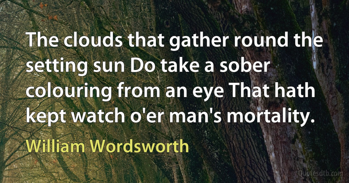 The clouds that gather round the setting sun Do take a sober colouring from an eye That hath kept watch o'er man's mortality. (William Wordsworth)