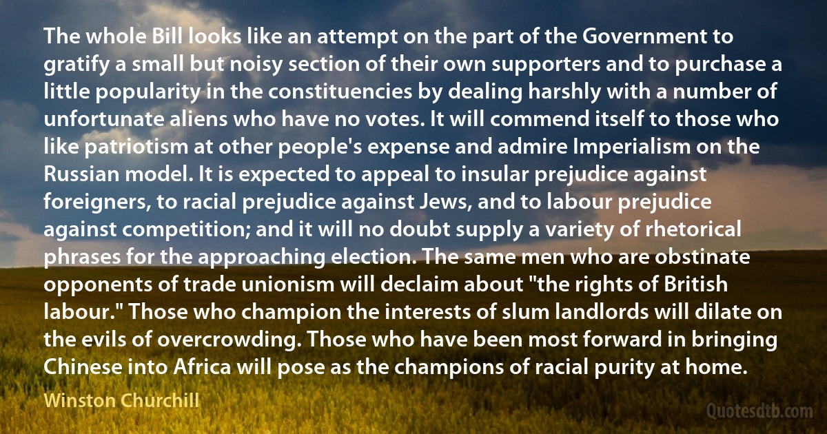 The whole Bill looks like an attempt on the part of the Government to gratify a small but noisy section of their own supporters and to purchase a little popularity in the constituencies by dealing harshly with a number of unfortunate aliens who have no votes. It will commend itself to those who like patriotism at other people's expense and admire Imperialism on the Russian model. It is expected to appeal to insular prejudice against foreigners, to racial prejudice against Jews, and to labour prejudice against competition; and it will no doubt supply a variety of rhetorical phrases for the approaching election. The same men who are obstinate opponents of trade unionism will declaim about "the rights of British labour." Those who champion the interests of slum landlords will dilate on the evils of overcrowding. Those who have been most forward in bringing Chinese into Africa will pose as the champions of racial purity at home. (Winston Churchill)