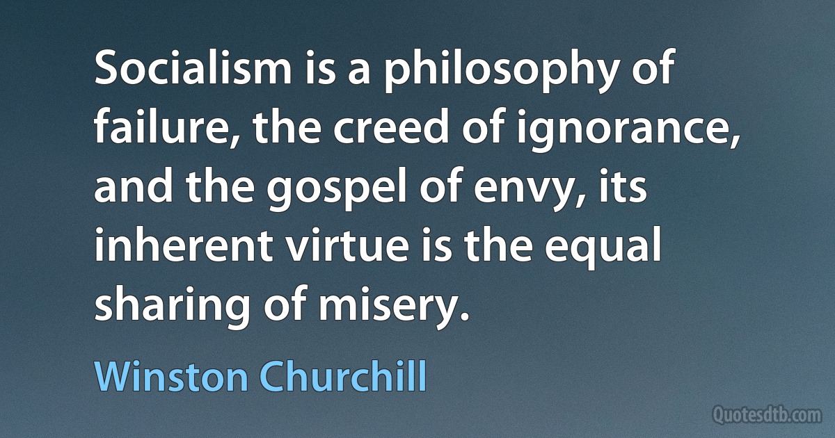 Socialism is a philosophy of failure, the creed of ignorance, and the gospel of envy, its inherent virtue is the equal sharing of misery. (Winston Churchill)