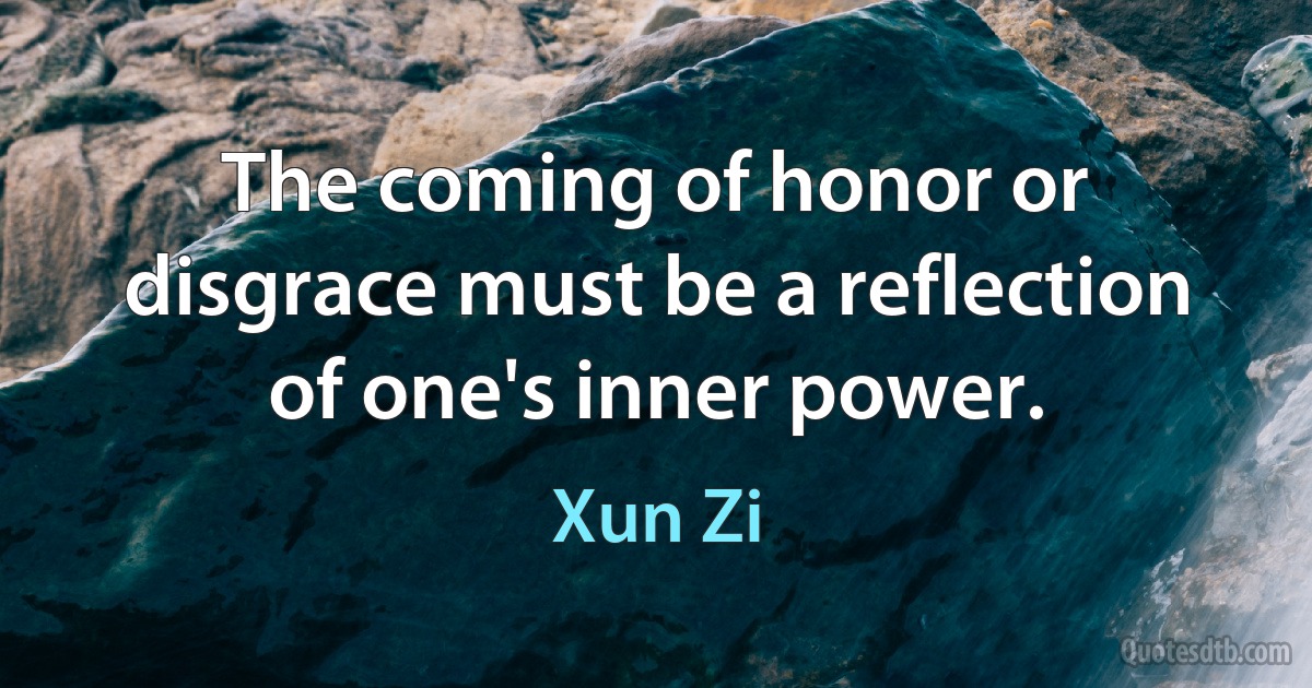 The coming of honor or disgrace must be a reflection of one's inner power. (Xun Zi)