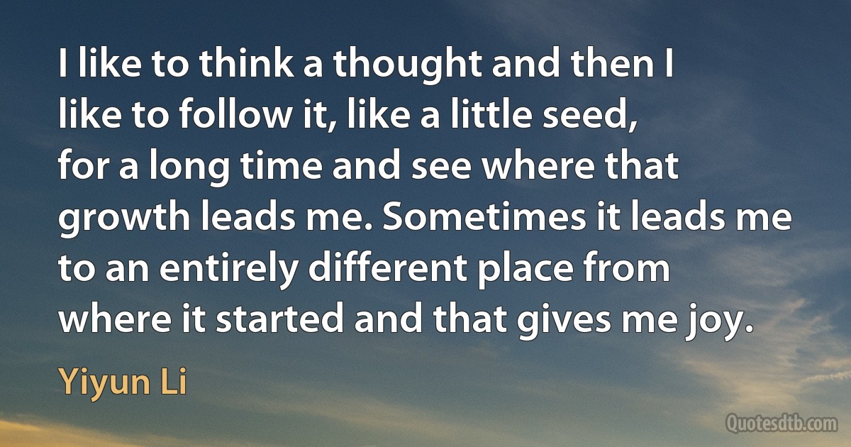 I like to think a thought and then I like to follow it, like a little seed, for a long time and see where that growth leads me. Sometimes it leads me to an entirely different place from where it started and that gives me joy. (Yiyun Li)