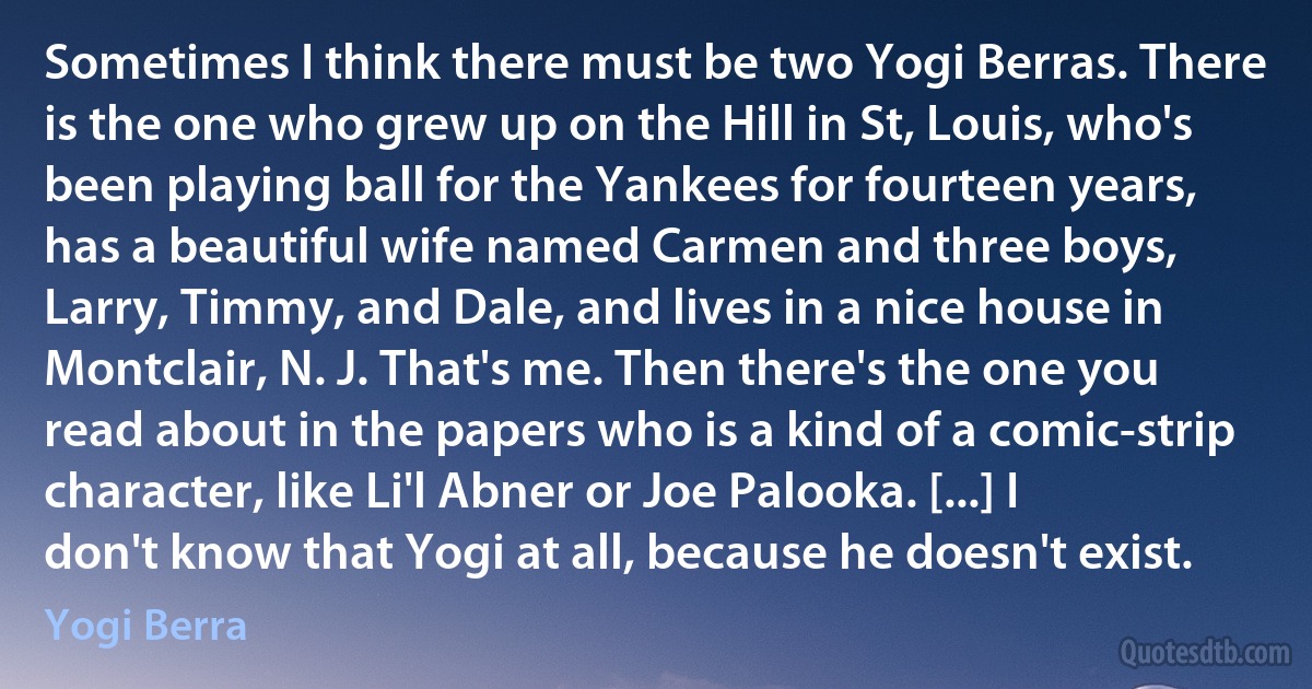 Sometimes I think there must be two Yogi Berras. There is the one who grew up on the Hill in St, Louis, who's been playing ball for the Yankees for fourteen years, has a beautiful wife named Carmen and three boys, Larry, Timmy, and Dale, and lives in a nice house in Montclair, N. J. That's me. Then there's the one you read about in the papers who is a kind of a comic-strip character, like Li'l Abner or Joe Palooka. [...] I don't know that Yogi at all, because he doesn't exist. (Yogi Berra)