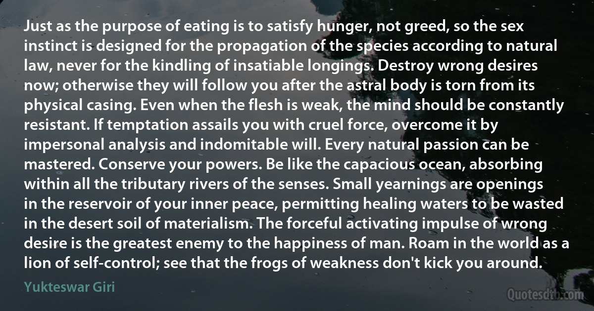 Just as the purpose of eating is to satisfy hunger, not greed, so the sex instinct is designed for the propagation of the species according to natural law, never for the kindling of insatiable longings. Destroy wrong desires now; otherwise they will follow you after the astral body is torn from its physical casing. Even when the flesh is weak, the mind should be constantly resistant. If temptation assails you with cruel force, overcome it by impersonal analysis and indomitable will. Every natural passion can be mastered. Conserve your powers. Be like the capacious ocean, absorbing within all the tributary rivers of the senses. Small yearnings are openings in the reservoir of your inner peace, permitting healing waters to be wasted in the desert soil of materialism. The forceful activating impulse of wrong desire is the greatest enemy to the happiness of man. Roam in the world as a lion of self-control; see that the frogs of weakness don't kick you around. (Yukteswar Giri)