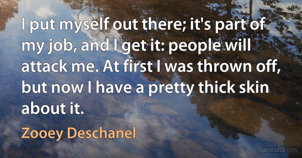 I put myself out there; it's part of my job, and I get it: people will attack me. At first I was thrown off, but now I have a pretty thick skin about it. (Zooey Deschanel)