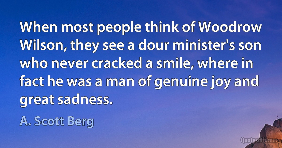 When most people think of Woodrow Wilson, they see a dour minister's son who never cracked a smile, where in fact he was a man of genuine joy and great sadness. (A. Scott Berg)