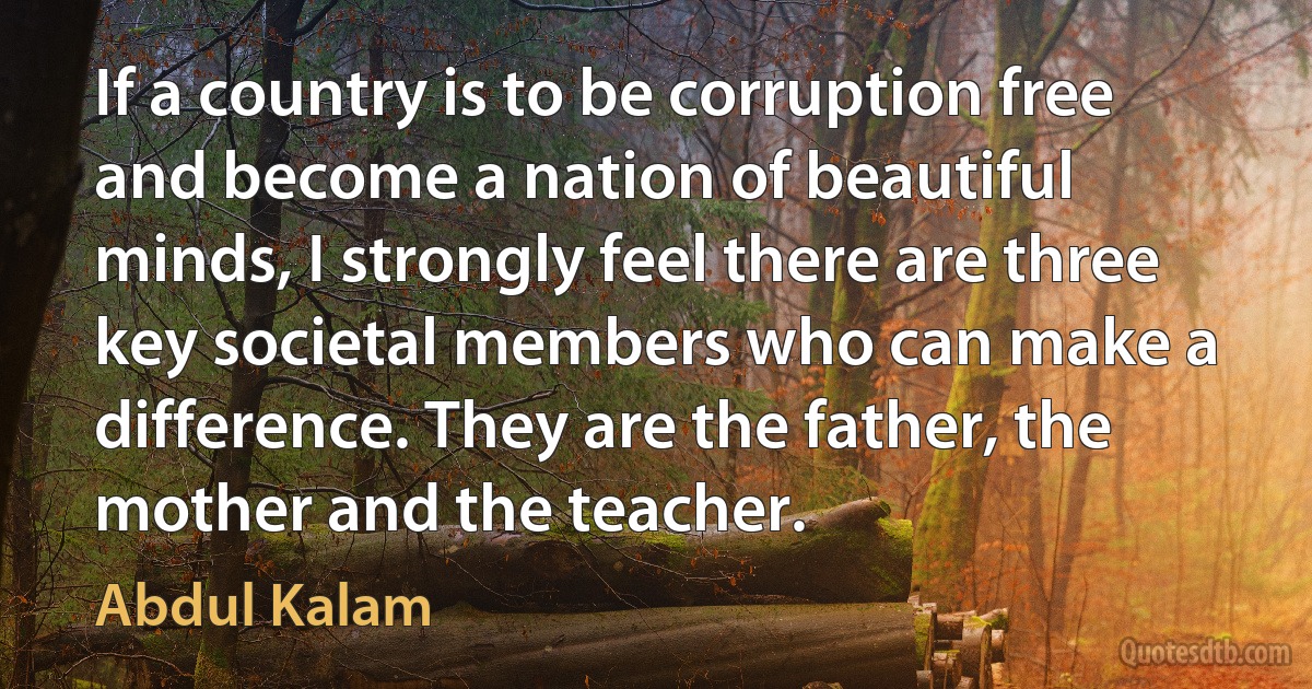 If a country is to be corruption free and become a nation of beautiful minds, I strongly feel there are three key societal members who can make a difference. They are the father, the mother and the teacher. (Abdul Kalam)