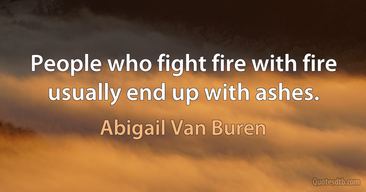 People who fight fire with fire usually end up with ashes. (Abigail Van Buren)