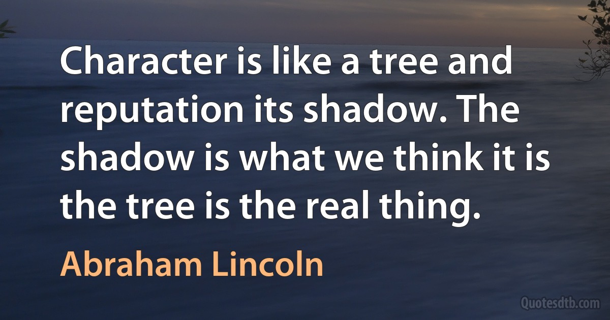 Character is like a tree and reputation its shadow. The shadow is what we think it is the tree is the real thing. (Abraham Lincoln)