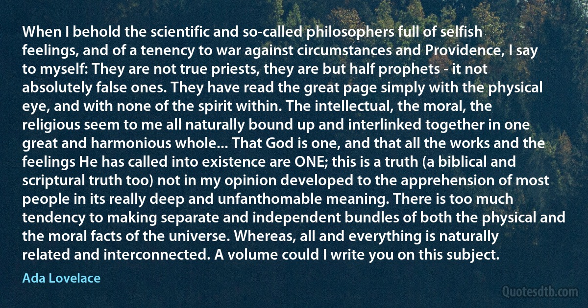 When I behold the scientific and so-called philosophers full of selfish feelings, and of a tenency to war against circumstances and Providence, I say to myself: They are not true priests, they are but half prophets - it not absolutely false ones. They have read the great page simply with the physical eye, and with none of the spirit within. The intellectual, the moral, the religious seem to me all naturally bound up and interlinked together in one great and harmonious whole... That God is one, and that all the works and the feelings He has called into existence are ONE; this is a truth (a biblical and scriptural truth too) not in my opinion developed to the apprehension of most people in its really deep and unfanthomable meaning. There is too much tendency to making separate and independent bundles of both the physical and the moral facts of the universe. Whereas, all and everything is naturally related and interconnected. A volume could I write you on this subject. (Ada Lovelace)