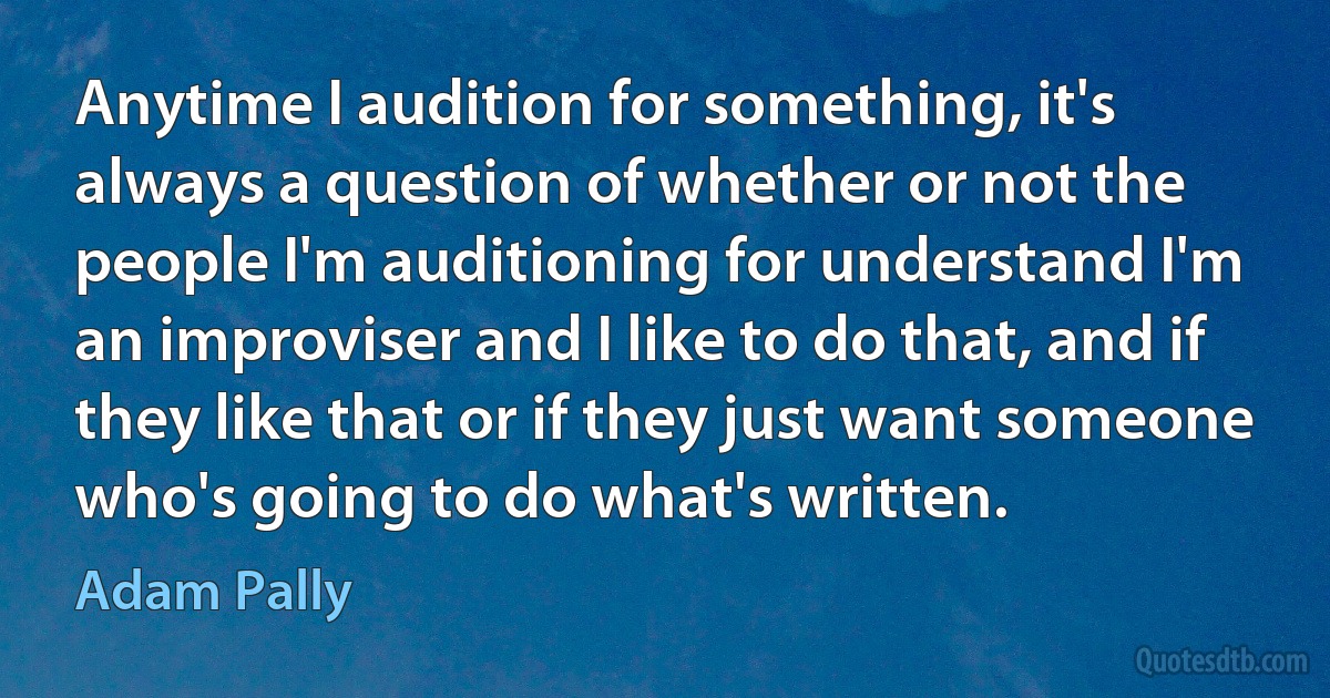 Anytime I audition for something, it's always a question of whether or not the people I'm auditioning for understand I'm an improviser and I like to do that, and if they like that or if they just want someone who's going to do what's written. (Adam Pally)