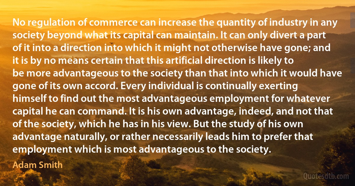 No regulation of commerce can increase the quantity of industry in any society beyond what its capital can maintain. It can only divert a part of it into a direction into which it might not otherwise have gone; and it is by no means certain that this artificial direction is likely to be more advantageous to the society than that into which it would have gone of its own accord. Every individual is continually exerting himself to find out the most advantageous employment for whatever capital he can command. It is his own advantage, indeed, and not that of the society, which he has in his view. But the study of his own advantage naturally, or rather necessarily leads him to prefer that employment which is most advantageous to the society. (Adam Smith)