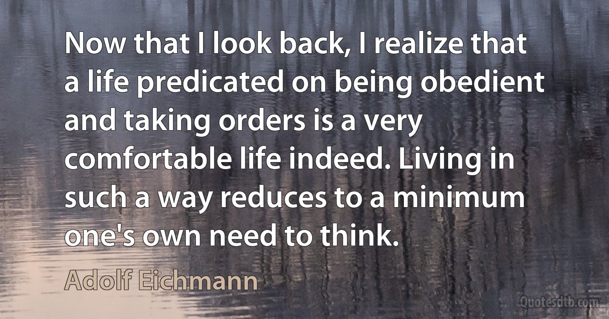 Now that I look back, I realize that a life predicated on being obedient and taking orders is a very comfortable life indeed. Living in such a way reduces to a minimum one's own need to think. (Adolf Eichmann)