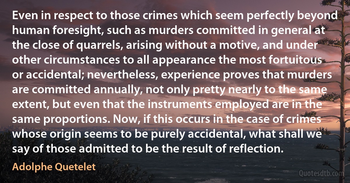 Even in respect to those crimes which seem perfectly beyond human foresight, such as murders committed in general at the close of quarrels, arising without a motive, and under other circumstances to all appearance the most fortuitous or accidental; nevertheless, experience proves that murders are committed annually, not only pretty nearly to the same extent, but even that the instruments employed are in the same proportions. Now, if this occurs in the case of crimes whose origin seems to be purely accidental, what shall we say of those admitted to be the result of reflection. (Adolphe Quetelet)