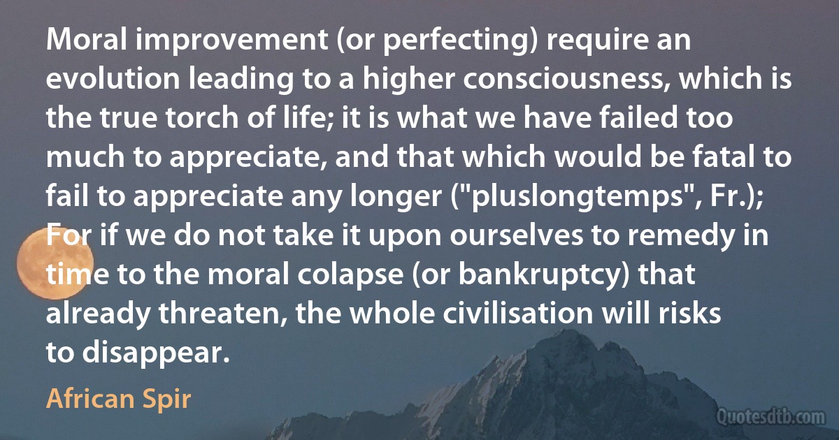 Moral improvement (or perfecting) require an evolution leading to a higher consciousness, which is the true torch of life; it is what we have failed too much to appreciate, and that which would be fatal to fail to appreciate any longer ("pluslongtemps", Fr.); For if we do not take it upon ourselves to remedy in time to the moral colapse (or bankruptcy) that already threaten, the whole civilisation will risks to disappear. (African Spir)