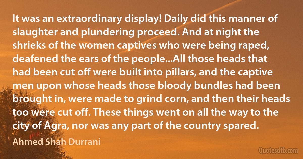 It was an extraordinary display! Daily did this manner of slaughter and plundering proceed. And at night the shrieks of the women captives who were being raped, deafened the ears of the people...All those heads that had been cut off were built into pillars, and the captive men upon whose heads those bloody bundles had been brought in, were made to grind corn, and then their heads too were cut off. These things went on all the way to the city of Agra, nor was any part of the country spared. (Ahmed Shah Durrani)