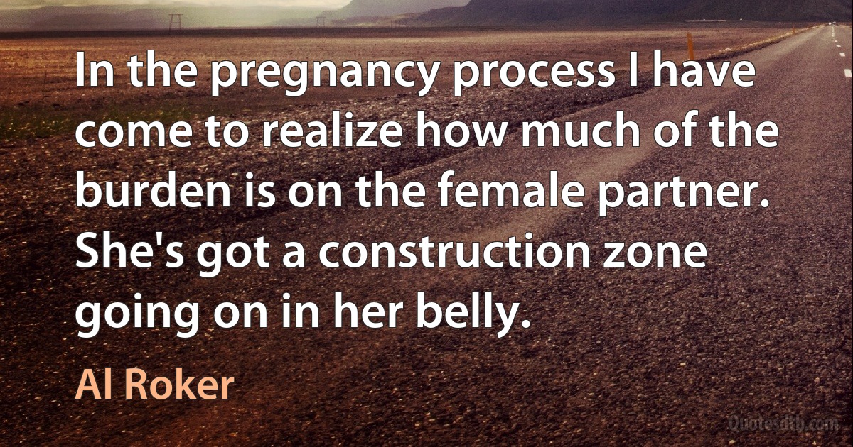 In the pregnancy process I have come to realize how much of the burden is on the female partner. She's got a construction zone going on in her belly. (Al Roker)