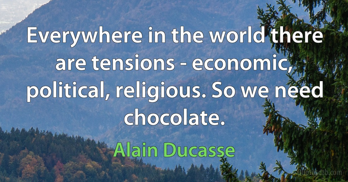 Everywhere in the world there are tensions - economic, political, religious. So we need chocolate. (Alain Ducasse)