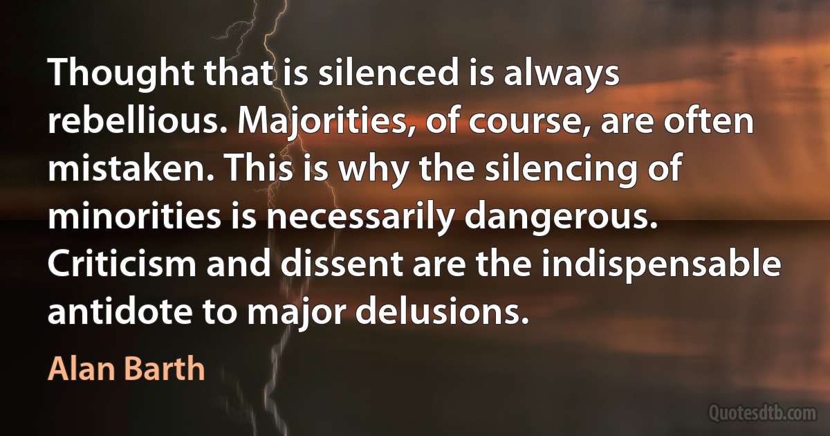 Thought that is silenced is always rebellious. Majorities, of course, are often mistaken. This is why the silencing of minorities is necessarily dangerous. Criticism and dissent are the indispensable antidote to major delusions. (Alan Barth)