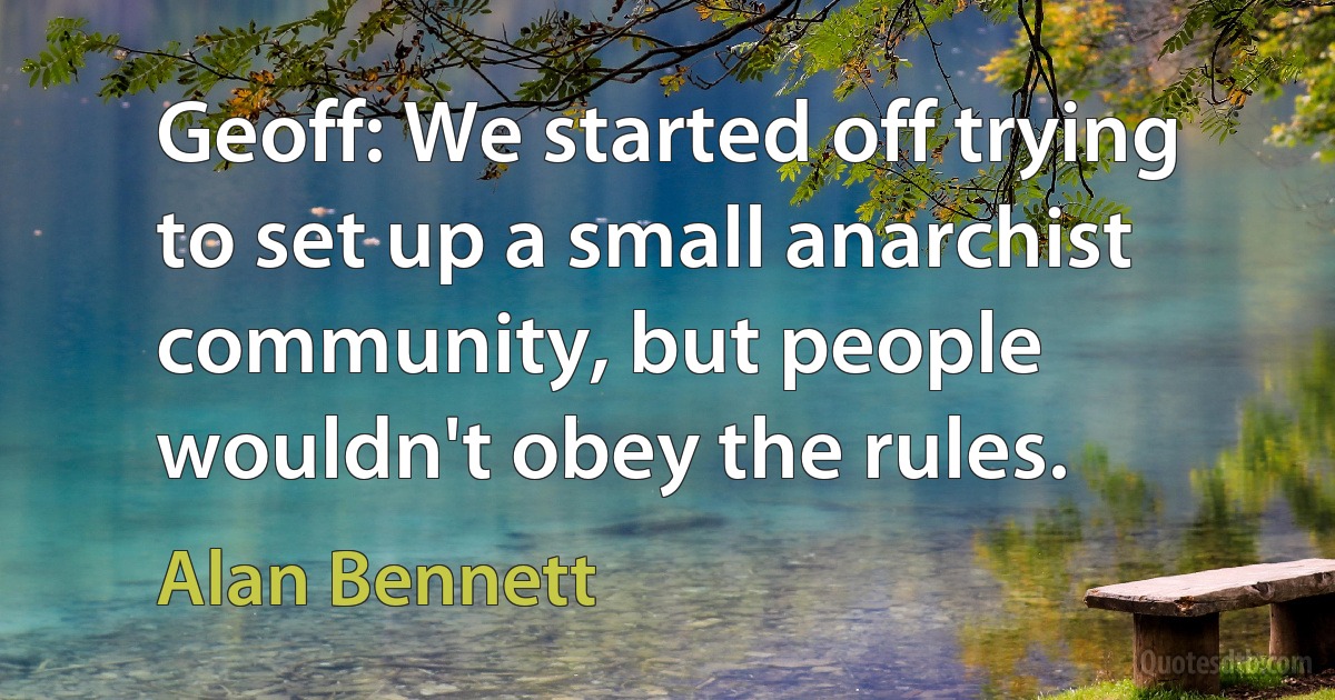 Geoff: We started off trying to set up a small anarchist community, but people wouldn't obey the rules. (Alan Bennett)