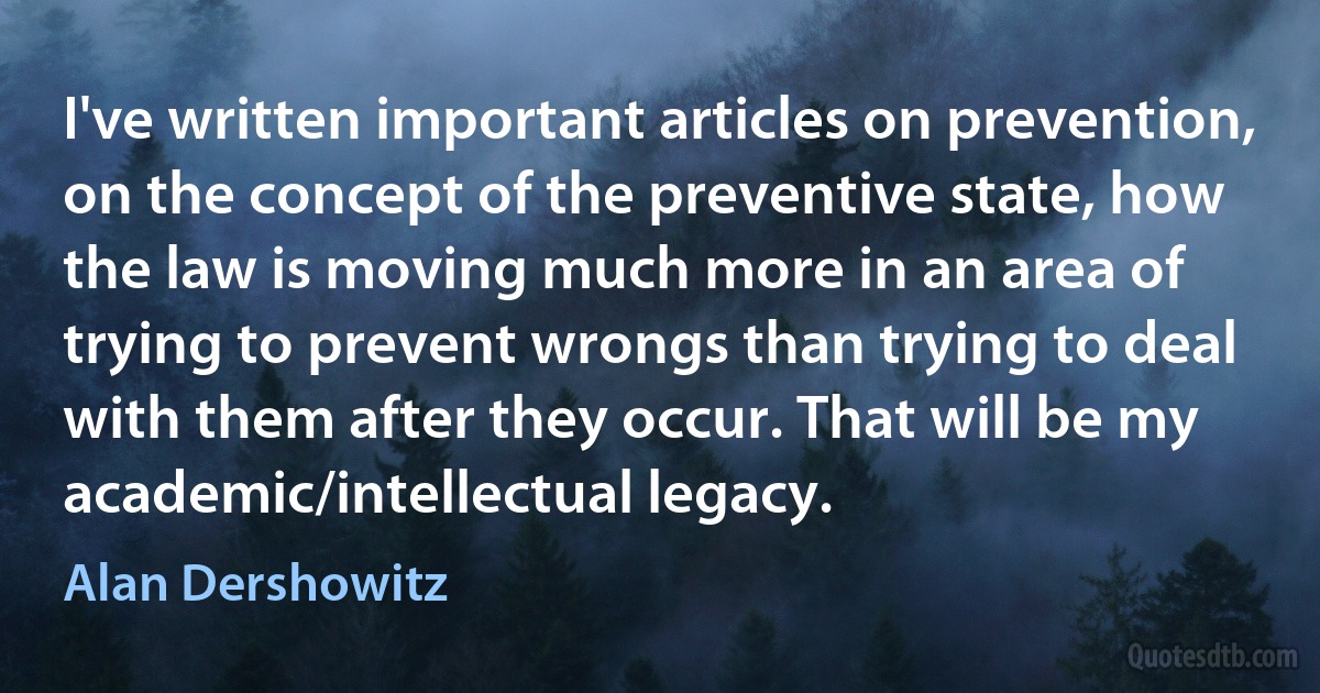 I've written important articles on prevention, on the concept of the preventive state, how the law is moving much more in an area of trying to prevent wrongs than trying to deal with them after they occur. That will be my academic/intellectual legacy. (Alan Dershowitz)