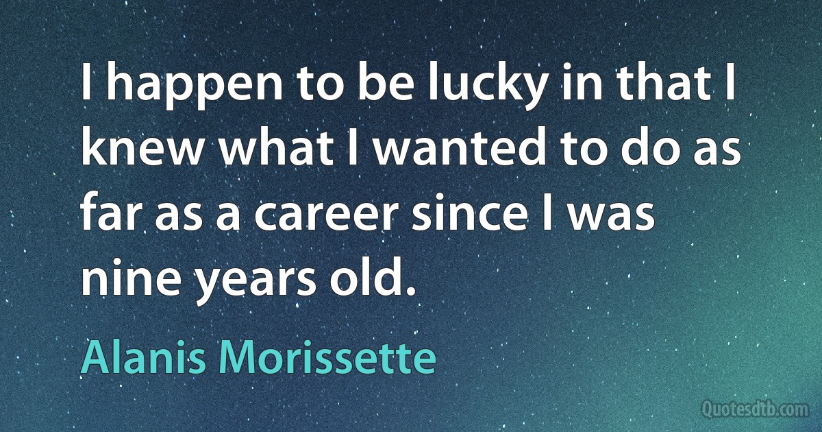 I happen to be lucky in that I knew what I wanted to do as far as a career since I was nine years old. (Alanis Morissette)