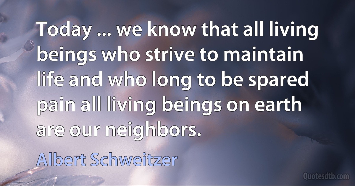 Today ... we know that all living beings who strive to maintain life and who long to be spared pain all living beings on earth are our neighbors. (Albert Schweitzer)