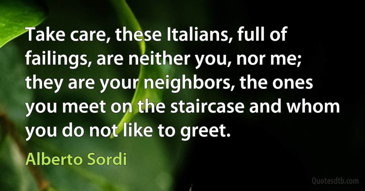 Take care, these Italians, full of failings, are neither you, nor me; they are your neighbors, the ones you meet on the staircase and whom you do not like to greet. (Alberto Sordi)