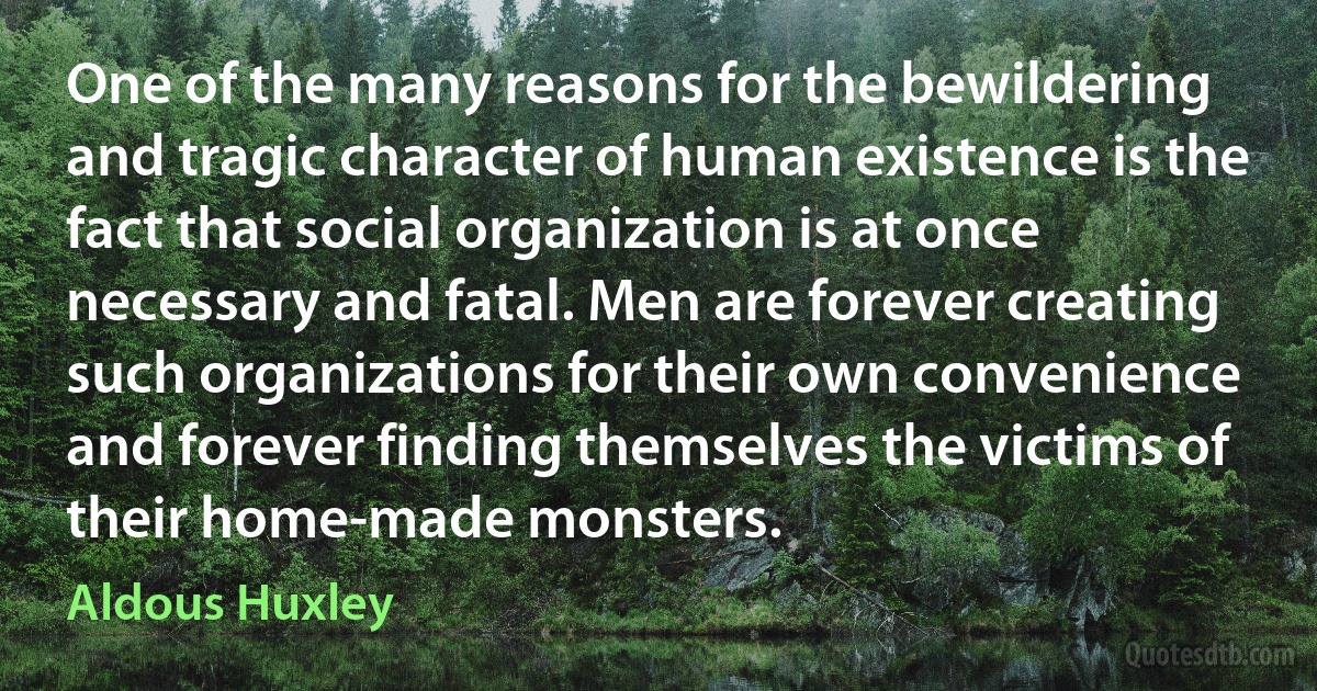 One of the many reasons for the bewildering and tragic character of human existence is the fact that social organization is at once necessary and fatal. Men are forever creating such organizations for their own convenience and forever finding themselves the victims of their home-made monsters. (Aldous Huxley)