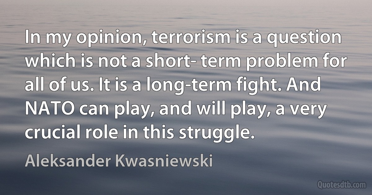 In my opinion, terrorism is a question which is not a short- term problem for all of us. It is a long-term fight. And NATO can play, and will play, a very crucial role in this struggle. (Aleksander Kwasniewski)