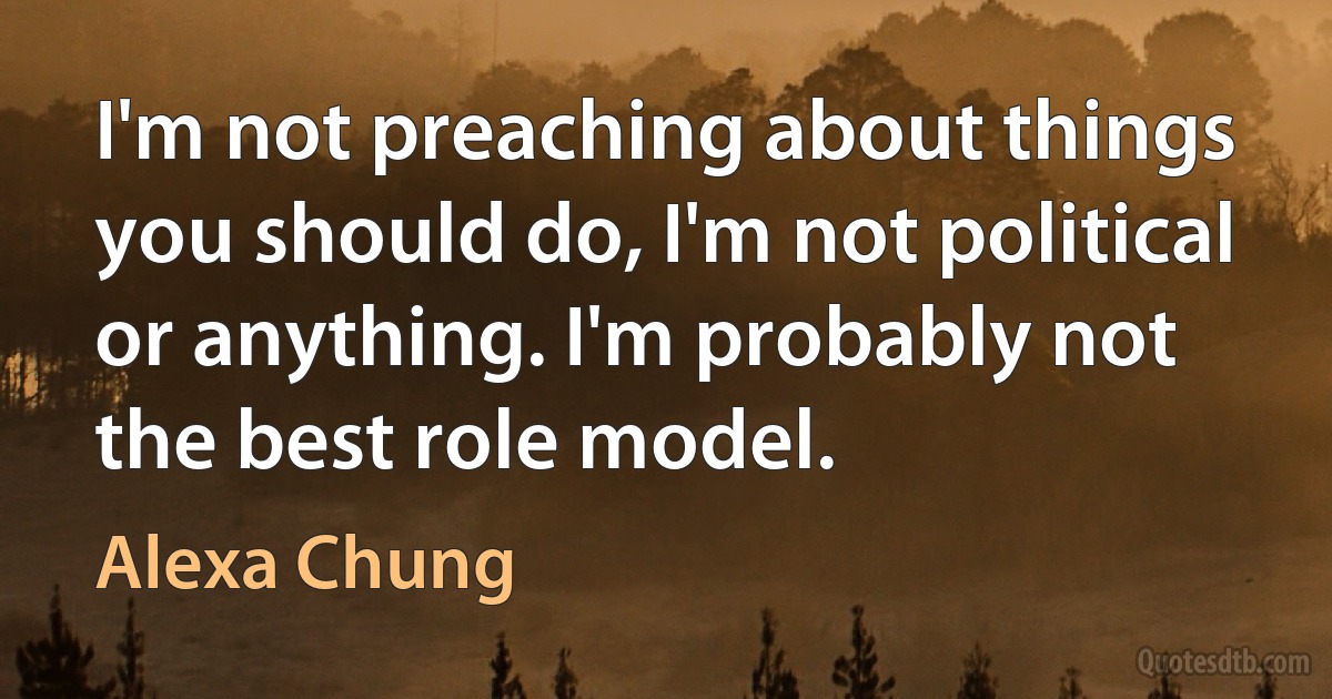 I'm not preaching about things you should do, I'm not political or anything. I'm probably not the best role model. (Alexa Chung)