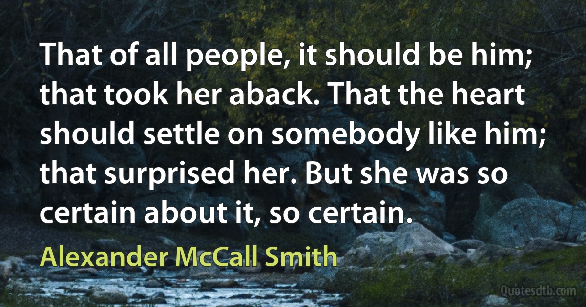 That of all people, it should be him; that took her aback. That the heart should settle on somebody like him; that surprised her. But she was so certain about it, so certain. (Alexander McCall Smith)