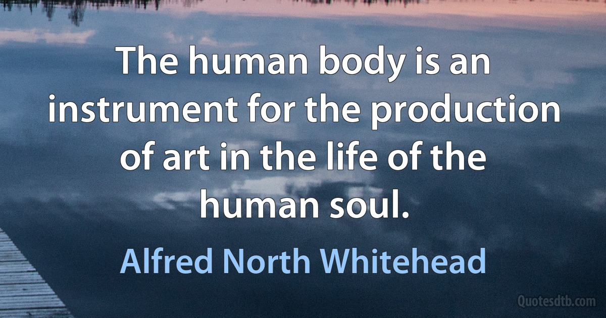 The human body is an instrument for the production of art in the life of the human soul. (Alfred North Whitehead)