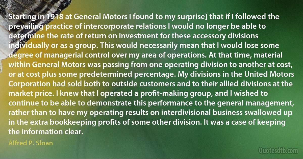 Starting in 1918 at General Motors I found to my surprise] that if I followed the prevailing practice of intercorporate relations I would no longer be able to determine the rate of return on investment for these accessory divisions individually or as a group. This would necessarily mean that I would lose some degree of managerial control over my area of operations. At that time, material within General Motors was passing from one operating division to another at cost, or at cost plus some predetermined percentage. My divisions in the United Motors Corporation had sold both to outside customers and to their allied divisions at the market price. I knew that I operated a profit-making group, and I wished to continue to be able to demonstrate this performance to the general management, rather than to have my operating results on interdivisional business swallowed up in the extra bookkeeping profits of some other division. It was a case of keeping the information clear. (Alfred P. Sloan)