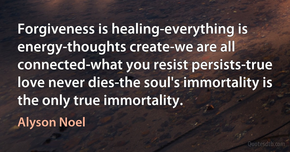 Forgiveness is healing-everything is energy-thoughts create-we are all connected-what you resist persists-true love never dies-the soul's immortality is the only true immortality. (Alyson Noel)