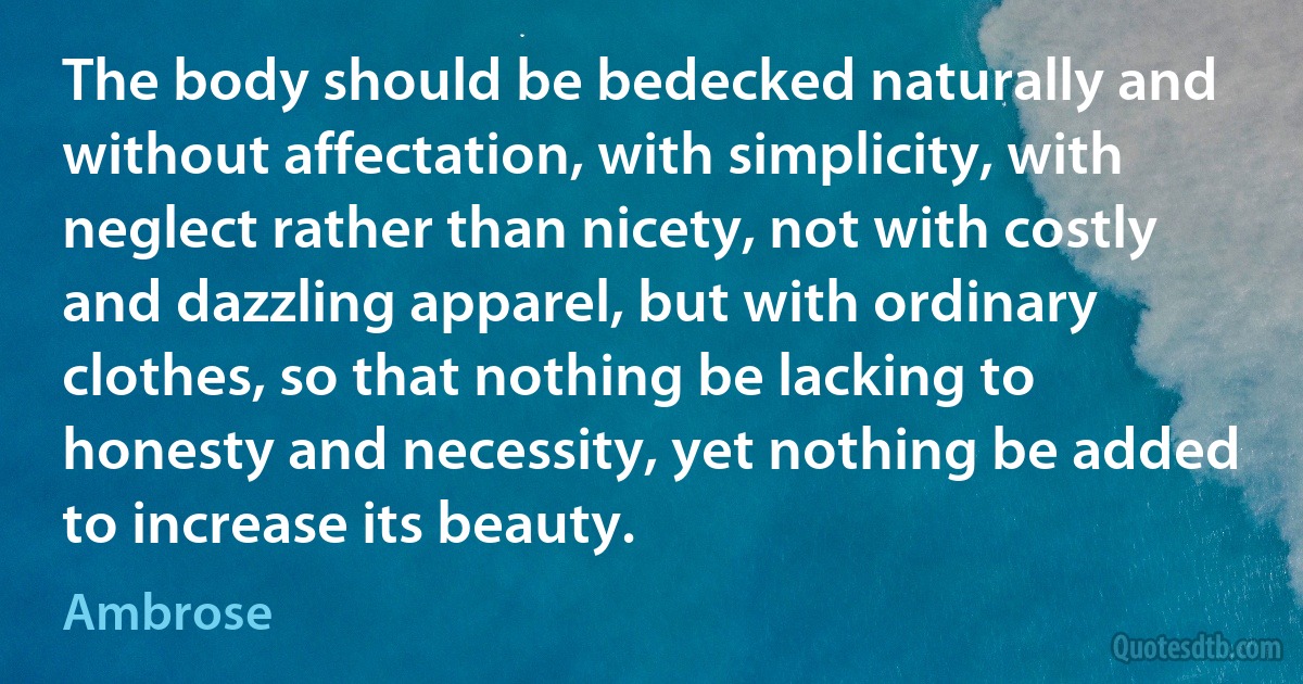 The body should be bedecked naturally and without affectation, with simplicity, with neglect rather than nicety, not with costly and dazzling apparel, but with ordinary clothes, so that nothing be lacking to honesty and necessity, yet nothing be added to increase its beauty. (Ambrose)