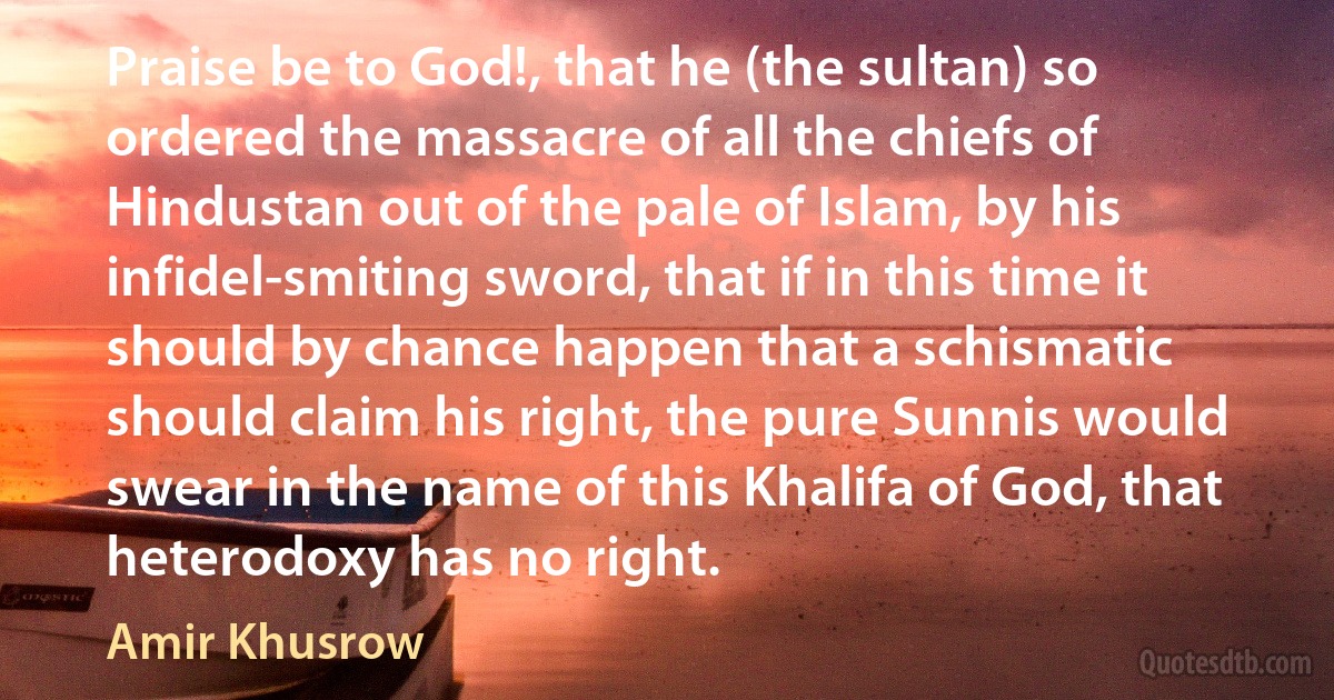 Praise be to God!, that he (the sultan) so ordered the massacre of all the chiefs of Hindustan out of the pale of Islam, by his infidel-smiting sword, that if in this time it should by chance happen that a schismatic should claim his right, the pure Sunnis would swear in the name of this Khalifa of God, that heterodoxy has no right. (Amir Khusrow)