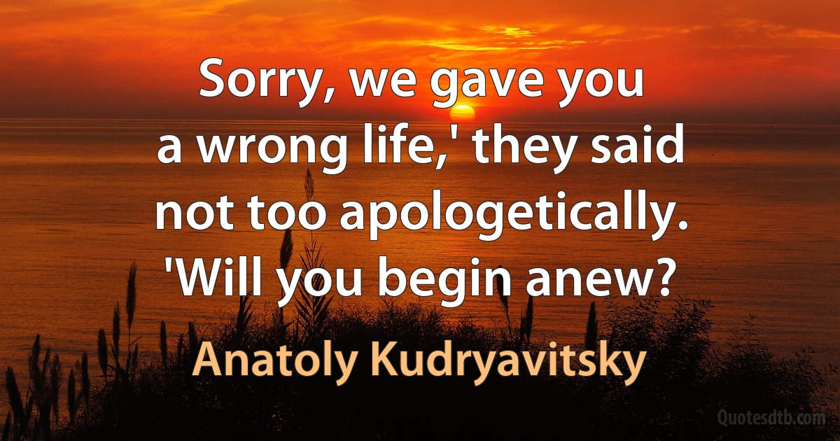 Sorry, we gave you
a wrong life,' they said
not too apologetically.
'Will you begin anew? (Anatoly Kudryavitsky)