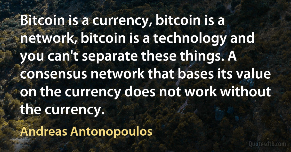 Bitcoin is a currency, bitcoin is a network, bitcoin is a technology and you can't separate these things. A consensus network that bases its value on the currency does not work without the currency. (Andreas Antonopoulos)