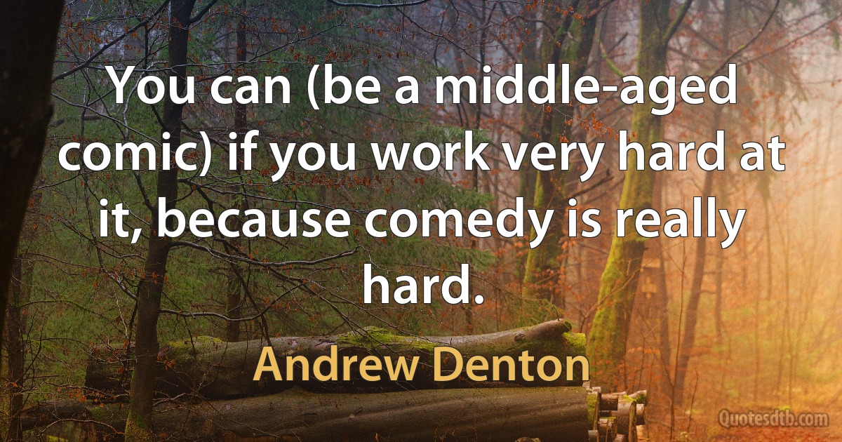 You can (be a middle-aged comic) if you work very hard at it, because comedy is really hard. (Andrew Denton)