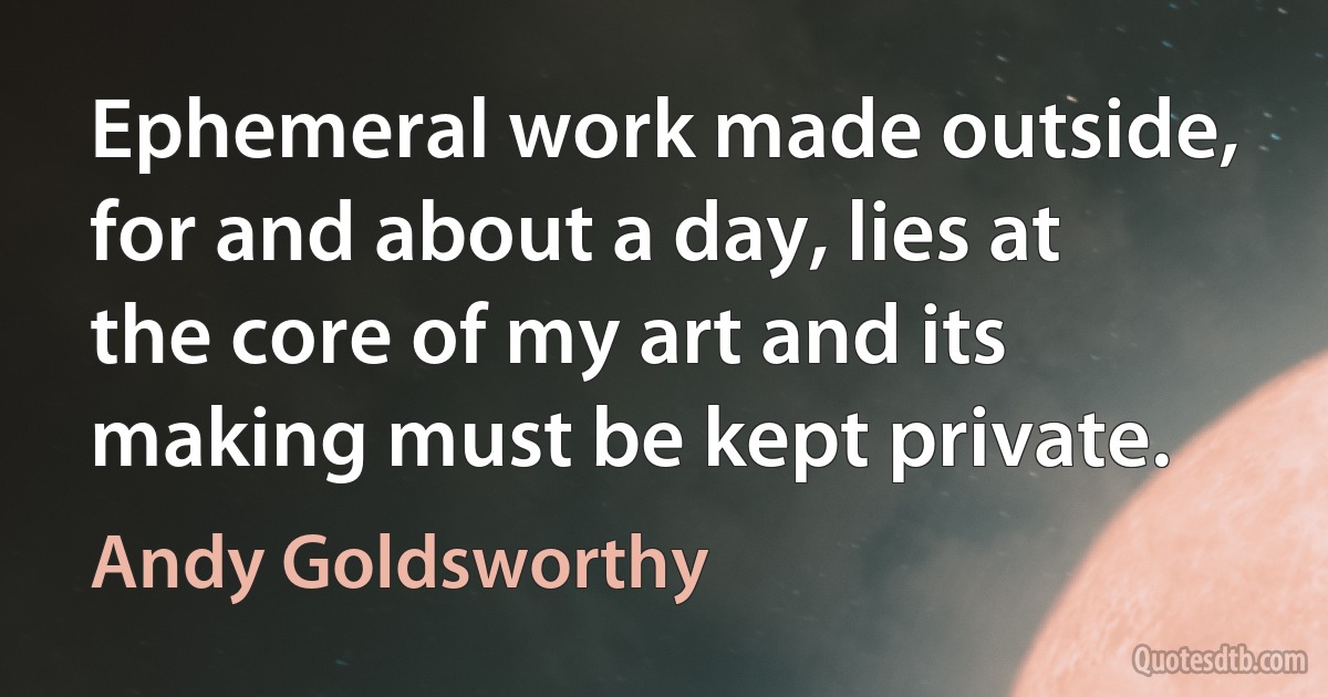 Ephemeral work made outside, for and about a day, lies at the core of my art and its making must be kept private. (Andy Goldsworthy)