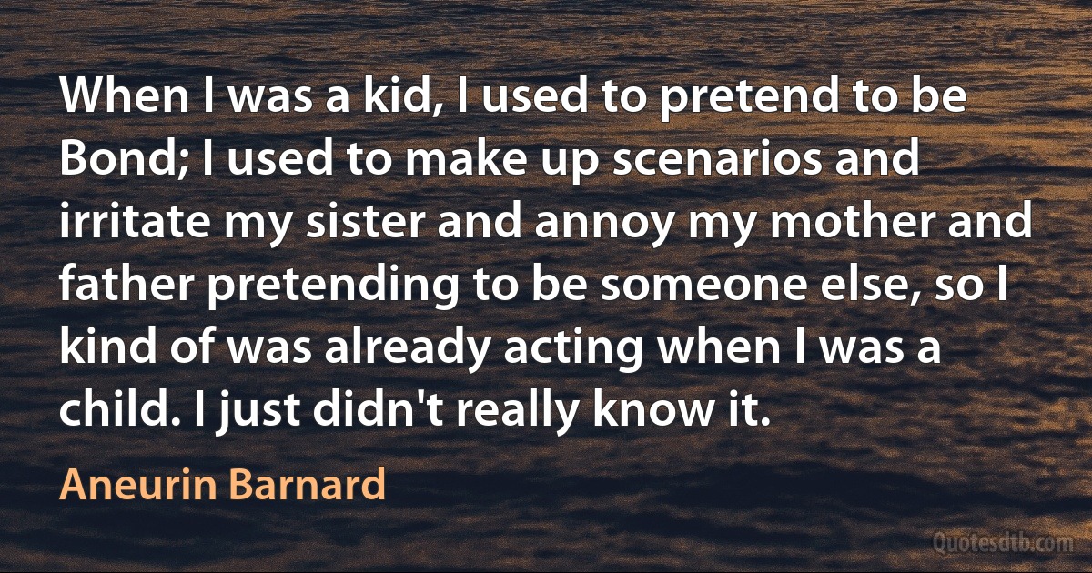 When I was a kid, I used to pretend to be Bond; I used to make up scenarios and irritate my sister and annoy my mother and father pretending to be someone else, so I kind of was already acting when I was a child. I just didn't really know it. (Aneurin Barnard)