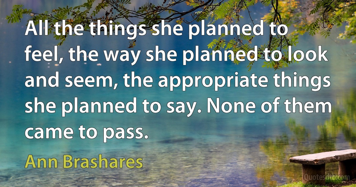 All the things she planned to feel, the way she planned to look and seem, the appropriate things she planned to say. None of them came to pass. (Ann Brashares)